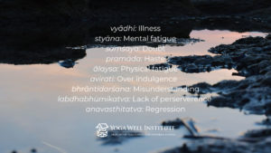 Illness. (vyādhi) Mental fatigue, such as what you feel while grieving or during stressful times. (styāna) Doubt, like when you are split between two options — Should I relocate for a new job or stay near my family? Should I talk to my partner about our relationship difficulties or hope it gets better? (saṃśaya) Haste or lack of foresight, which causes you to act even when you aren’t clear about how to proceed. (pramāda) Physical fatigue or laziness. (ālaysa) Overindulgence. (avirati)