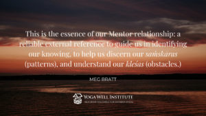 This is the essence of our Mentir relationship: a reliable external reference to guide us in identifying knowing, to help us discern our samskaras (patterns), and understand our klesas (obstacles). - Meg Bratt
