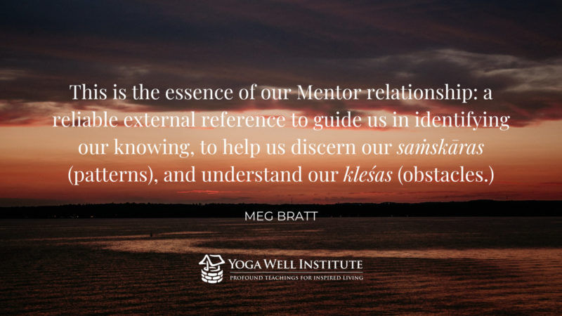 This is the essence of our Mentir relationship: a reliable external reference to guide us in identifying knowing, to help us discern our samskaras (patterns), and understand our klesas (obstacles). - Meg Bratt
