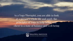 As a Yoga Therapist, you are able to look at a person’s whole life and apply the principles of Yoga to help bring your client to a state of balance and well being.