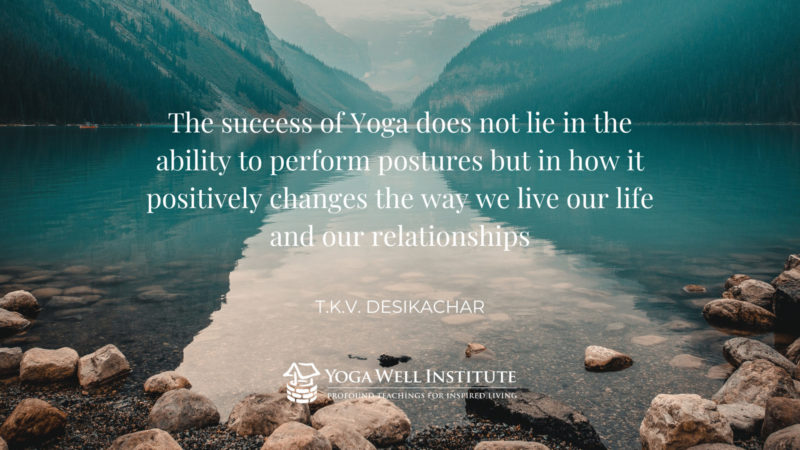 “The success of Yoga does not lie in the ability to perform postures but in how it positively changes the way we live our life and our relationships.” -T.K.V. Desikachar